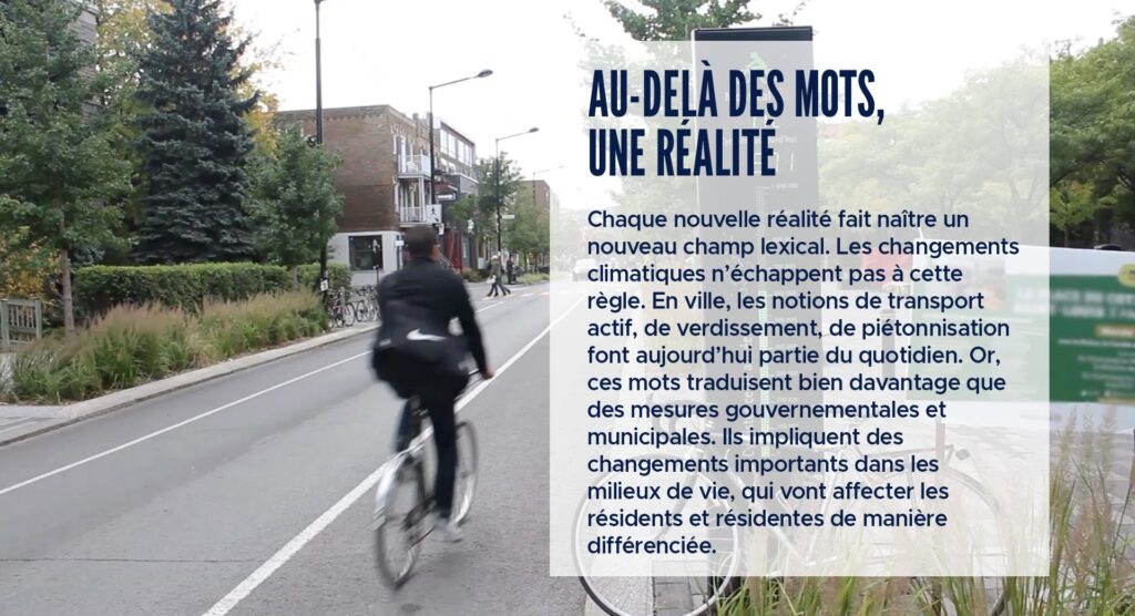 Au-delà des mots, une réalité
Chaque nouvelle réalité fait naître un nouveau champ lexical. Les changements climatiques n’échappent pas à cette règle. En ville, les notions de transport actif, de verdissement, de piétonnisation font aujourd’hui partie du quotidien. Or, ces mots traduisent bien davantage que des mesures gouvernementales et municipales. Ils impliquent des changements importants dans les milieux de vie, qui vont affecter les résidents et résidentes de manière différenciée.