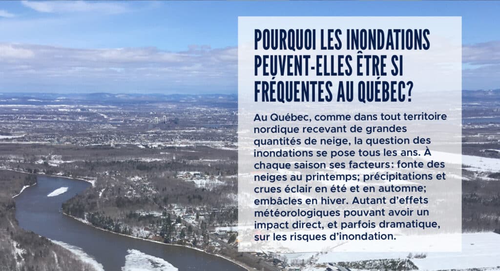 Pourquoi les inondations peuvent-elles être si fréquentes au Québec?
Au Québec, comme dans tout territoire nordique recevant de grandes quantités de neige, la question des inondations se pose tous les ans. À chaque saison ses facteurs : fonte des neiges au printemps; précipitations et crues éclair en été et en automne; embâcles en hiver. Autant d’effets météorologiques pouvant avoir un impact direct, et parfois dramatique, sur les risques d’inondation.