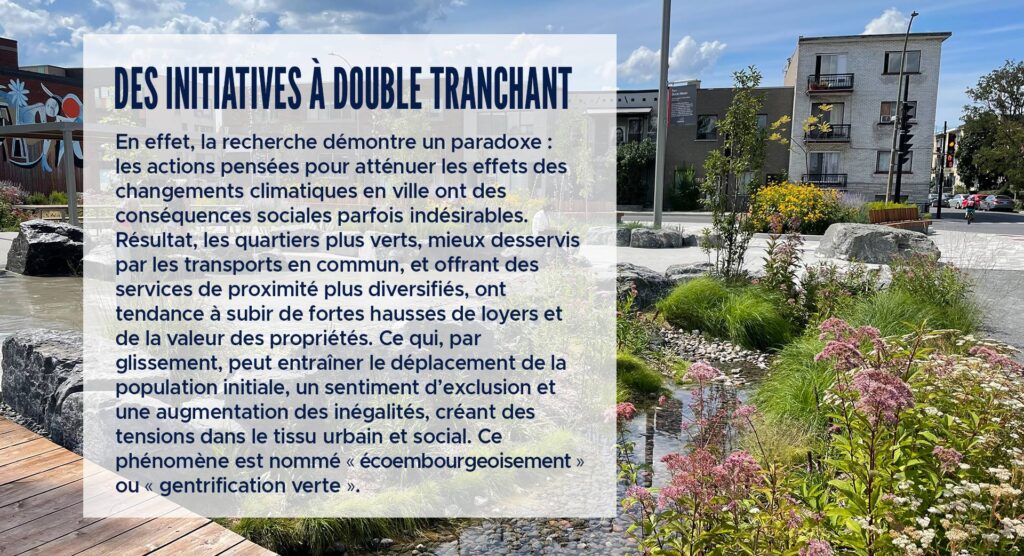 Des initiatives à double tranchant
En effet, la recherche démontre un paradoxe : les actions pensées pour atténuer les effets des changements climatiques en ville ont des conséquences sociales parfois indésirables. Résultat, les quartiers plus verts, mieux desservis par les transports en commun, et offrant des services de proximité plus diversifiés, ont tendance à subir de fortes hausses de loyers et de la valeur des propriétés. Ce qui, par glissement, peut entraîner le déplacement de la population initiale, un sentiment d’exclusion et une augmentation des inégalités, créant des tensions dans le tissu urbain et social. Ce phénomène est nommé « écoembourgeoisement » ou « gentrification verte ».