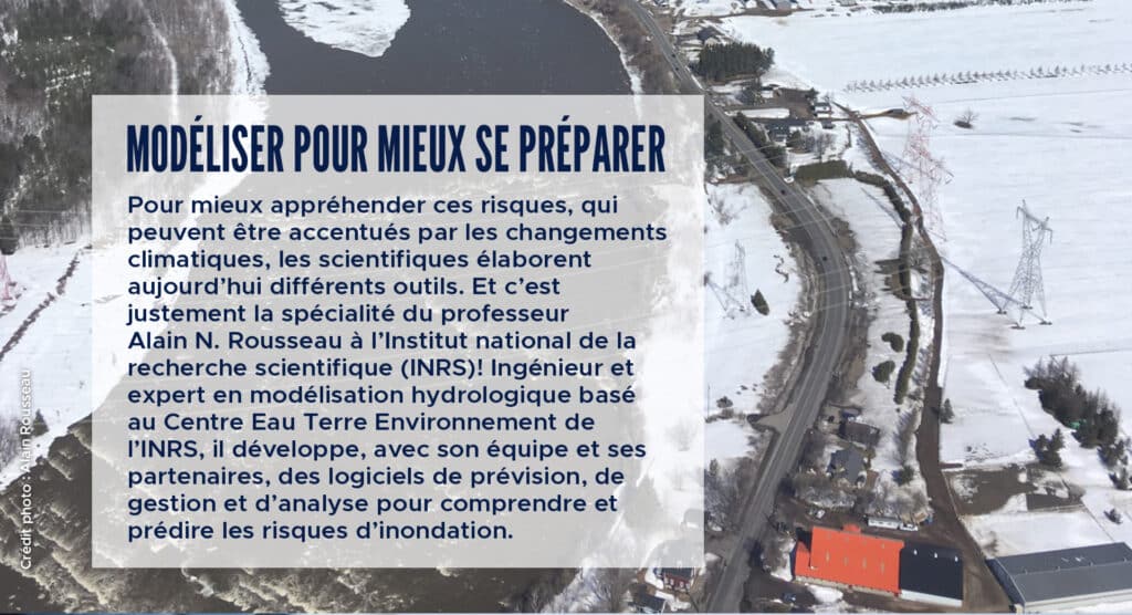 Modéliser pour mieux se préparer
Pour mieux appréhender ces risques, qui peuvent être accentués par les changements climatiques, les scientifiques élaborent aujourd’hui différents outils. Et c’est justement la spécialité du professeur Alain N. Rousseau à l’Institut national de la recherche scientifique (INRS)! Ingénieur et expert en modélisation hydrologique basé au Centre Eau Terre Environnement de l’INRS, il développe, avec son équipe et ses partenaires, des logiciels de prévision, de gestion et d’analyse pour comprendre et prédire les risques d’inondation.