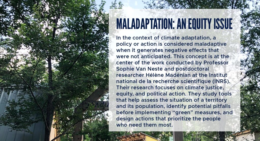 Maladaptation: An Equity Issue
In the context of climate adaptation, a policy or action is considered maladaptive when it generates negative effects that were not anticipated. This concept is at the center of the work conducted by Professor Sophie Van Neste and postdoctoral researcher Hélène Madénian at the Institut national de la recherche scientifique (INRS). Their research focuses on climate justice, equity, and political action.
They study tools that help assess the situation of a territory and its population, identify potential pitfalls before implementing “green” measures, and design actions that prioritize the people who need them most.