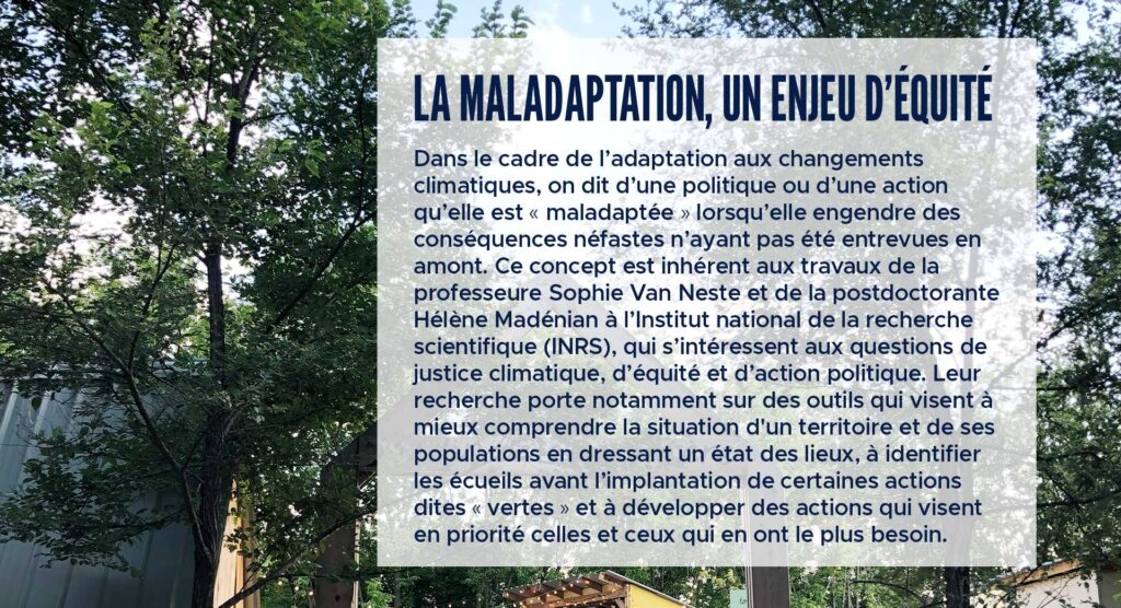 La maladaptation, un enjeu d’équité
Dans le cadre de l’adaptation aux changements climatiques, on dit d’une politique ou d’une action qu’elle est « maladaptée » lorsqu’elle engendre des conséquences néfastes n’ayant pas été entrevues en amont. Ce concept est inhérent aux travaux de la professeure Sophie Van Neste et de la postdoctorante Hélène Madénian à l’Institut national de la recherche scientifique (INRS), qui s’intéressent aux questions de justice climatique, d’équité et d’action politique. Leur recherche porte notamment sur des outils qui visent à mieux comprendre la situation d'un territoire et de ses populations en dressant un état des lieux, à identifier les écueils avant l’implantation de certaines actions dites « vertes » et à développer des actions qui visent en priorité celles et ceux qui en ont le plus besoin.