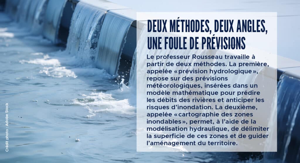 Deux méthodes, deux angles, une foule de prévisions
Le professeur Rousseau travaille à partir de deux méthodes. La première, appelée « prévision hydrologique », repose sur des prévisions météorologiques, insérées dans un modèle mathématique pour prédire les débits des rivières et anticiper les risques d’inondation. La deuxième, appelée « cartographie des zones inondables », permet, à l’aide de la modélisation hydraulique, de délimiter la superficie de ces zones et de guider l’aménagement du territoire.