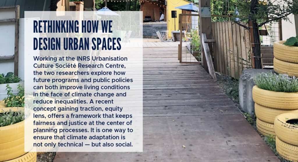 Rethinking How We Design Urban Spaces
Working at the INRS Urbanisation Culture Société Research Centre, the two researchers explore how future programs and public policies can both improve living conditions in the face of climate change and reduce inequalities.
A recent concept gaining traction, equity lens, offers a framework that keeps fairness and justice at the center of planning processes. It is one way to ensure that climate adaptation is not only technical — but also social.