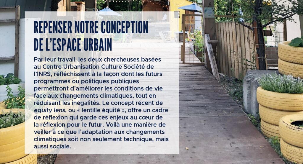 Repenser notre conception de l’espace urbain
Par leur travail, les deux chercheuses basées au Centre Urbanisation Culture Société de l’INRS, réfléchissent à la façon dont les futurs programmes ou politiques publiques permettront d’améliorer les conditions de vie face aux changements climatiques, tout en réduisant les inégalités. Le concept récent de equity lens, ou « lentille équité », offre un cadre de réflexion qui garde ces enjeux au cœur de la réflexion pour le futur. Voilà une manière de veiller à ce que l’adaptation aux changements climatiques soit non seulement technique, mais aussi sociale.