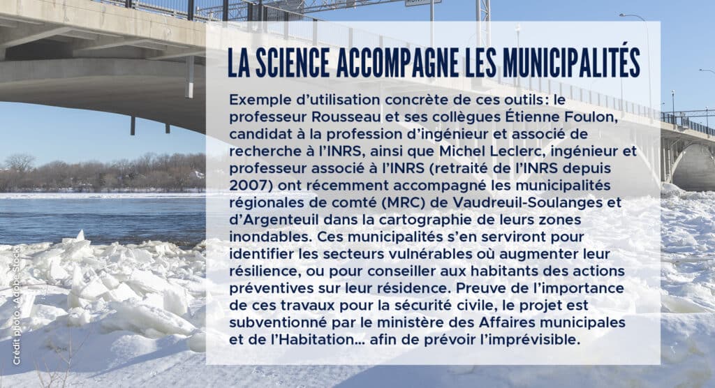 La science accompagne les municipalités
Exemple d’utilisation concrète de ces outils : le professeur Rousseau et ses collègues Étienne Foulon, candidat à la profession d’ingénieur et associé de recherche à l’INRS, ainsi que Michel Leclerc, ingénieur et professeur associé à l’INRS (retraité de l’INRS depuis 2007) ont récemment accompagné les municipalités régionales de comté (MRC) de Vaudreuil-Soulanges et d’Argenteuil dans la cartographie de leurs zones inondables. Ces municipalités s’en serviront pour identifier les secteurs vulnérables où augmenter leur résilience, ou pour conseiller aux habitants des actions préventives sur leur résidence. Preuve de l’importance de ces travaux pour la sécurité civile, le projet est subventionné par le ministère des Affaires municipales et de l’Habitation… afin de prévoir l’imprévisible.