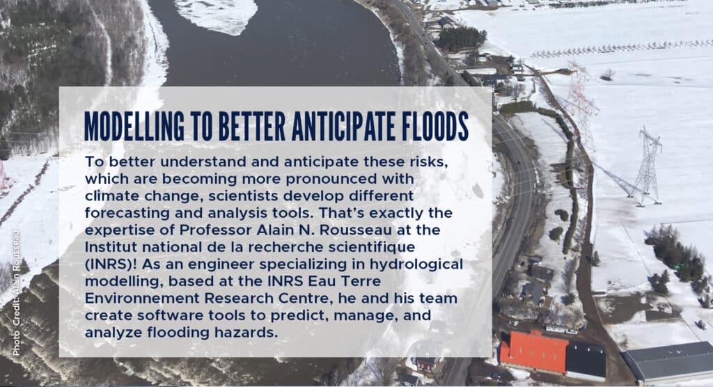Modelling to better anticipate floods
To better understand and anticipate these risks, which are becoming more pronounced with climate change, scientists develop different forecasting and analysis tools. That’s exactly the expertise of Professor Alain N. Rousseau at the Institut national de la recherche scientifique (INRS)! As an engineer specializing in hydrological modelling, based at the INRS Eau Terre Environnement Research Centre, he and his team create software tools to predict, manage, and analyze flooding hazards.