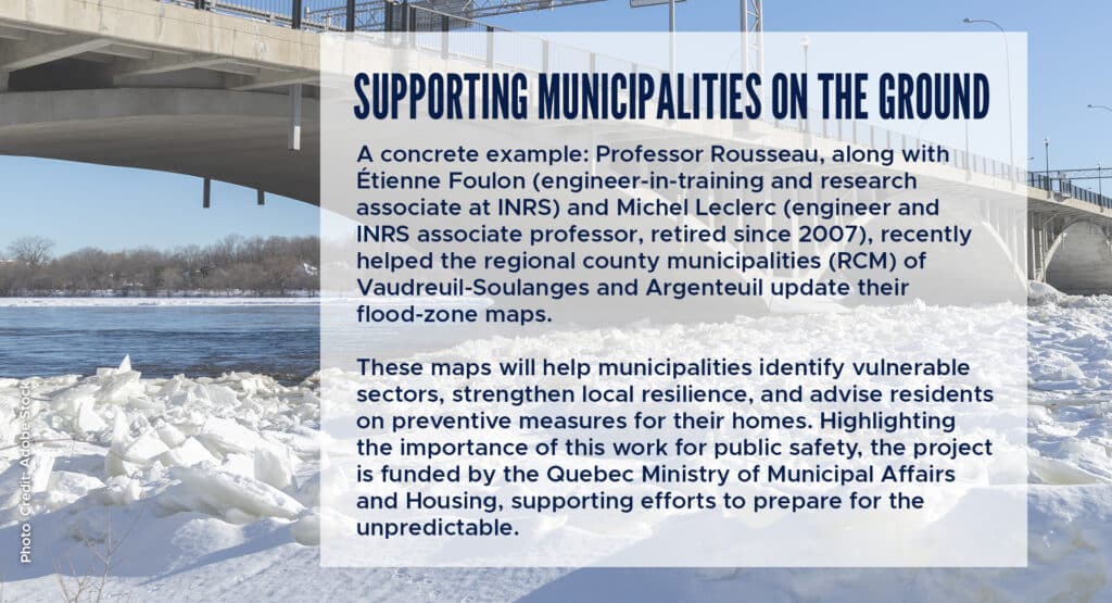 Supporting municipalities on the ground
A concrete example: Professor Rousseau, along with Étienne Foulon (engineer‑in‑training and research associate at INRS) and Michel Leclerc (engineer and INRS associate professor, retired since 2007), recently helped the regional county municipalities (RCM) of Vaudreuil‑Soulanges and Argenteuil update their flood‑zone maps.
These maps will help municipalities identify vulnerable sectors, strengthen local resilience, and advise residents on preventive measures for their homes. Highlighting the importance of this work for public safety, the project is funded by the Quebec Ministry of Municipal Affairs and Housing, supporting efforts to prepare for the unpredictable.