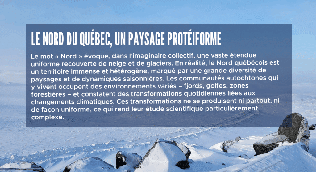 Le nord du Québec, un paysage protéiforme
Le mot « Nord » évoque, dans l’imaginaire collectif, une vaste étendue uniforme recouverte de neige et de glaciers. En réalité, le Nord québécois est un territoire immense et hétérogène, marqué par une grande diversité de paysages et de dynamiques saisonnières. Les communautés autochtones qui y vivent occupent des environnements variés – fjords, golfes, zones forestières – et constatent des transformations quotidiennes liées aux changements climatiques. Ces transformations ne se produisent ni partout, ni de façon uniforme, ce qui rend leur étude scientifique particulièrement complexe.