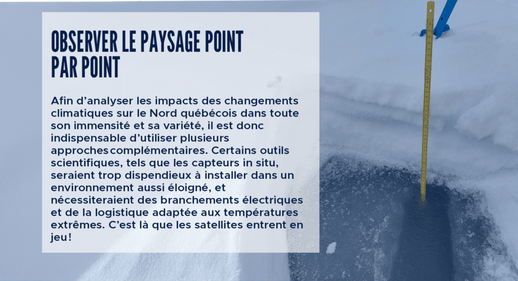 Observer le paysage point par point
Afin d’analyser les impacts des changements climatiques sur le Nord québécois dans toute son immensité et sa variété, il est donc indispensable d’utiliser plusieurs approches complémentaires. Certains outils scientifiques, tels que les capteurs in situ, seraient trop dispendieux à installer dans un environnement aussi éloigné, et nécessiteraient des branchements électriques et de la logistique adaptée aux températures extrêmes. C’est là que les satellites entrent en jeu !