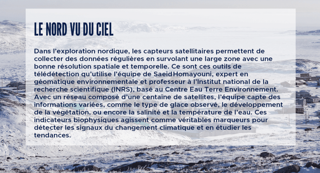 Le nord vu du ciel
Dans l’exploration nordique, les capteurs satellitaires permettent de collecter des données régulières en survolant une large zone avec une bonne résolution spatiale et temporelle. Ce sont ces outils de télédétection qu’utilise l’équipe de Saeid Homayouni, expert en géomatique environnementale et professeur à l’Institut national de la recherche scientifique (INRS), basé au Centre Eau Terre Environnement. Avec un réseau composé d’une centaine de satellites, l’équipe capte des informations variées, comme le type de glace observé, le développement de la végétation, ou encore la salinité et la température de l’eau. Ces indicateurs biophysiques agissent comme véritables marqueurs pour détecter les signaux du changement climatique et en étudier les tendances.