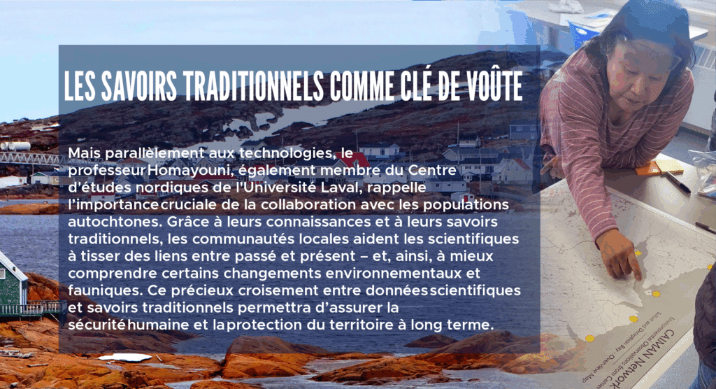 Les savoirs traditionnels comme clé de voûte
Mais parallèlement aux technologies, le professeur Homayouni, également membre du Centre d'études nordiques de l'Université Laval, rappelle l’importance cruciale de la collaboration avec les populations autochtones. Grâce à leurs connaissances et à leurs savoirs traditionnels, les communautés locales aident les scientifiques à tisser des liens entre passé et présent – et, ainsi, à mieux comprendre certains changements environnementaux et fauniques. Ce précieux croisement entre données scientifiques et savoirs traditionnels permettra d’assurer la sécurité humaine et la protection du territoire à long terme.