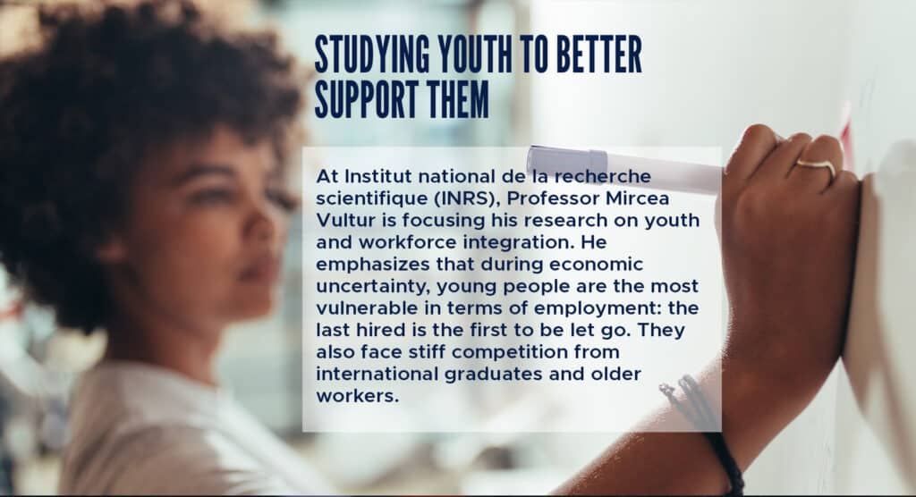 Studying Youth to Better Support Them
At Institut national de la recherche scientifique (INRS), Professor Mircea Vultur is focusing his research on youth and workforce integration. He emphasizes that during economic uncertainty, young people are the most vulnerable in terms of employment: the last hired is the first to be let go. They also face stiff competition from international graduates and older workers.