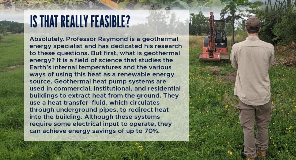 Is that really feasible?
Absolutely. Professor Raymond is a geothermal energy specialist and has dedicated his research to these questions. But first, what is geothermal energy? It is a field of science that studies the Earth’s internal temperatures and the various ways of using this heat as a renewable energy source. Geothermal heat pump systems are used in commercial, institutional, and residential buildings to extract heat from the ground. They use a heat transfer fluid, which circulates through underground pipes, to redirect heat into the building. Although these systems require some electrical input to operate, they can achieve energy savings of up to 70%.