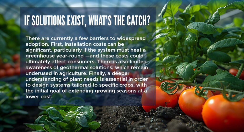 If solutions exist, what’s the catch?
There are currently a few barriers to widespread adoption. First, installation costs can be significant, particularly if the system must heat a greenhouse year-round—and these costs could ultimately affect consumers. There is also limited awareness of geothermal solutions, which remain underused in agriculture. Finally, a deeper understanding of plant needs is essential in order to design systems tailored to specific crops, with the initial goal of extending growing seasons at a lower cost.