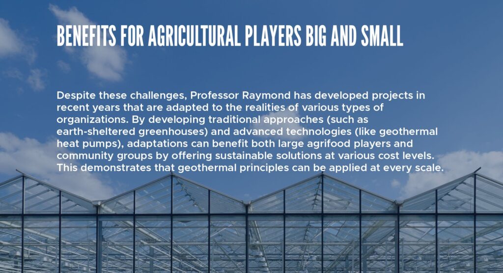 Benefits for agricultural players big and small
Despite these challenges, Professor Raymond has developed projects in recent years that are adapted to the realities of various types of organizations. By developing traditional approaches (such as earth-sheltered greenhouses) and advanced technologies (like geothermal heat pumps), adaptations can benefit both large agrifood players and community groups by offering sustainable solutions at various cost levels. This demonstrates that geothermal principles can be applied at every scale.