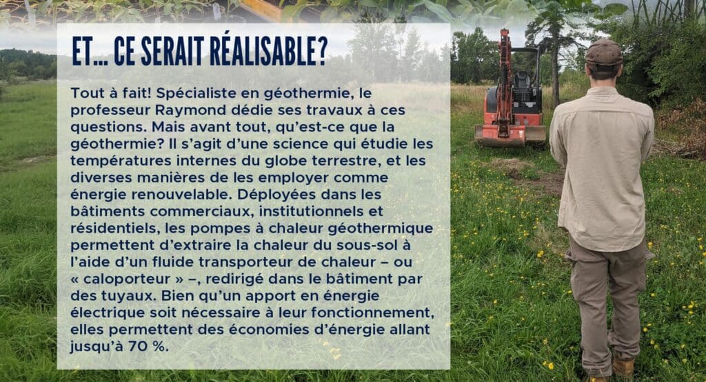 Et… ce serait réalisable?
Tout à fait! Spécialiste en géothermie, le professeur Raymond dédie ses travaux à ces questions. Mais avant tout, qu’est-ce que la géothermie? Il s’agit d’une science qui étudie les températures internes du globe terrestre, et les diverses manières de les employer comme énergie renouvelable. Déployées dans les bâtiments commerciaux, institutionnels et résidentiels, les pompes à chaleur géothermique permettent d’extraire la chaleur du sous-sol à l’aide d’un fluide transporteur de chaleur – ou « caloporteur » –, redirigé dans le bâtiment par des tuyaux. Bien qu’un apport en énergie électrique soit nécessaire à leur fonctionnement, elles permettent des économies d’énergie allant jusqu’à 70 %.