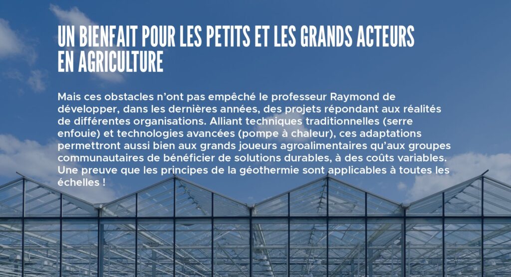 Un bienfait pour les petits et les grands acteurs en agriculture
Mais ces obstacles n’ont pas empêché le professeur Raymond de développer, dans les dernières années, des projets répondant aux réalités de différentes organisations. Alliant techniques traditionnelles (serre enfouie) et technologies avancées (pompe à chaleur), ces adaptations permettront aussi bien aux grands joueurs agroalimentaires qu’aux groupes communautaires de bénéficier de solutions durables, à des coûts variables. Une preuve que les principes de la géothermie sont applicables à toutes les échelles !