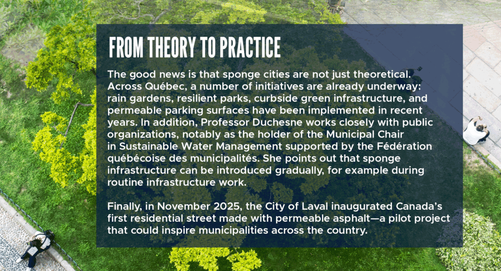 From theory to practice
The good news is that sponge cities are not just theoretical. Across Québec, a number of initiatives are already underway: rain gardens, resilient parks, curbside green infrastructure, and permeable parking surfaces have been implemented in recent years. In addition, Professor Duchesne works closely with public organizations, notably as the holder of the Municipal Chair in Sustainable Water Management supported by the Fédération québécoise des municipalités. She points out that sponge infrastructure can be introduced gradually, for example during routine infrastructure work.
Finally, in November 2025, the City of Laval inaugurated Canada’s first residential street made with permeable asphalt—a pilot project that could inspire municipalities across the country.