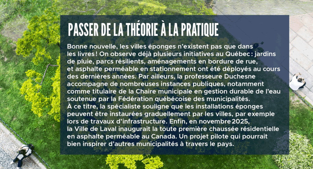 Passer de la théorie à la pratique
Bonne nouvelle, les villes éponges n’existent pas que dans les livres! On observe déjà plusieurs initiatives au Québec : jardins de pluie, parcs résilients, aménagements en bordure de rue, et asphalte perméable en stationnement ont été déployés au cours des dernières années. Par ailleurs, la professeure Duchesne accompagne de nombreuses instances publiques, notamment comme titulaire de la Chaire municipale en gestion durable de l’eau soutenue par la Fédération québécoise des municipalités. À ce titre, la spécialiste souligne que les installations éponges peuvent être instaurées graduellement par les villes, par exemple lors de travaux d’infrastructure. Enfin, en novembre 2025, la Ville de Laval inaugurait la toute première chaussée résidentielle en asphalte perméable au Canada. Un projet pilote qui pourrait bien inspirer d’autres municipalités à travers le pays.