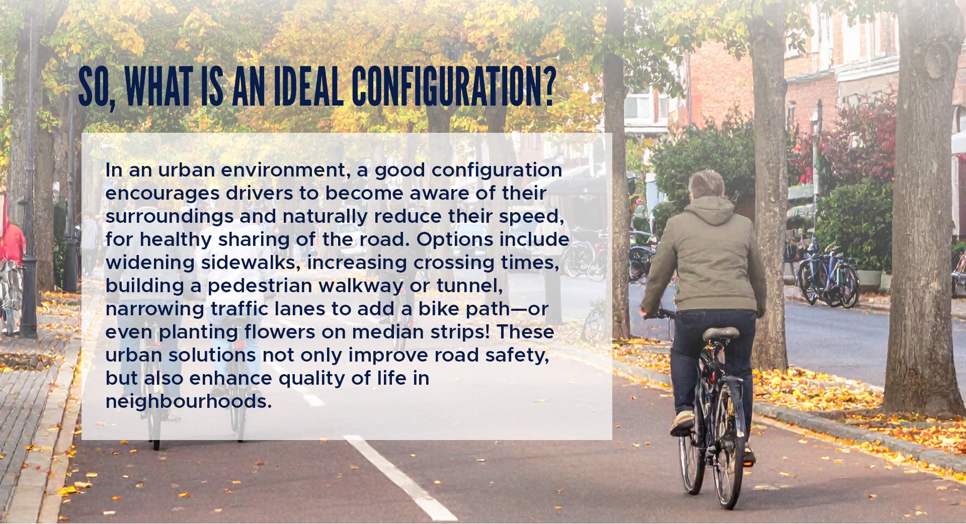 So, what is an ideal configuration?
In an urban environment, a good configuration encourages drivers to become aware of their surroundings and naturally reduce their speed, for healthy sharing of the road. Options include widening sidewalks, increasing crossing times, building a pedestrian walkway or tunnel, narrowing traffic lanes to add a bike path—or even planting flowers on median strips! These urban solutions not only improve road safety, but also enhance quality of life in neighbourhoods. 