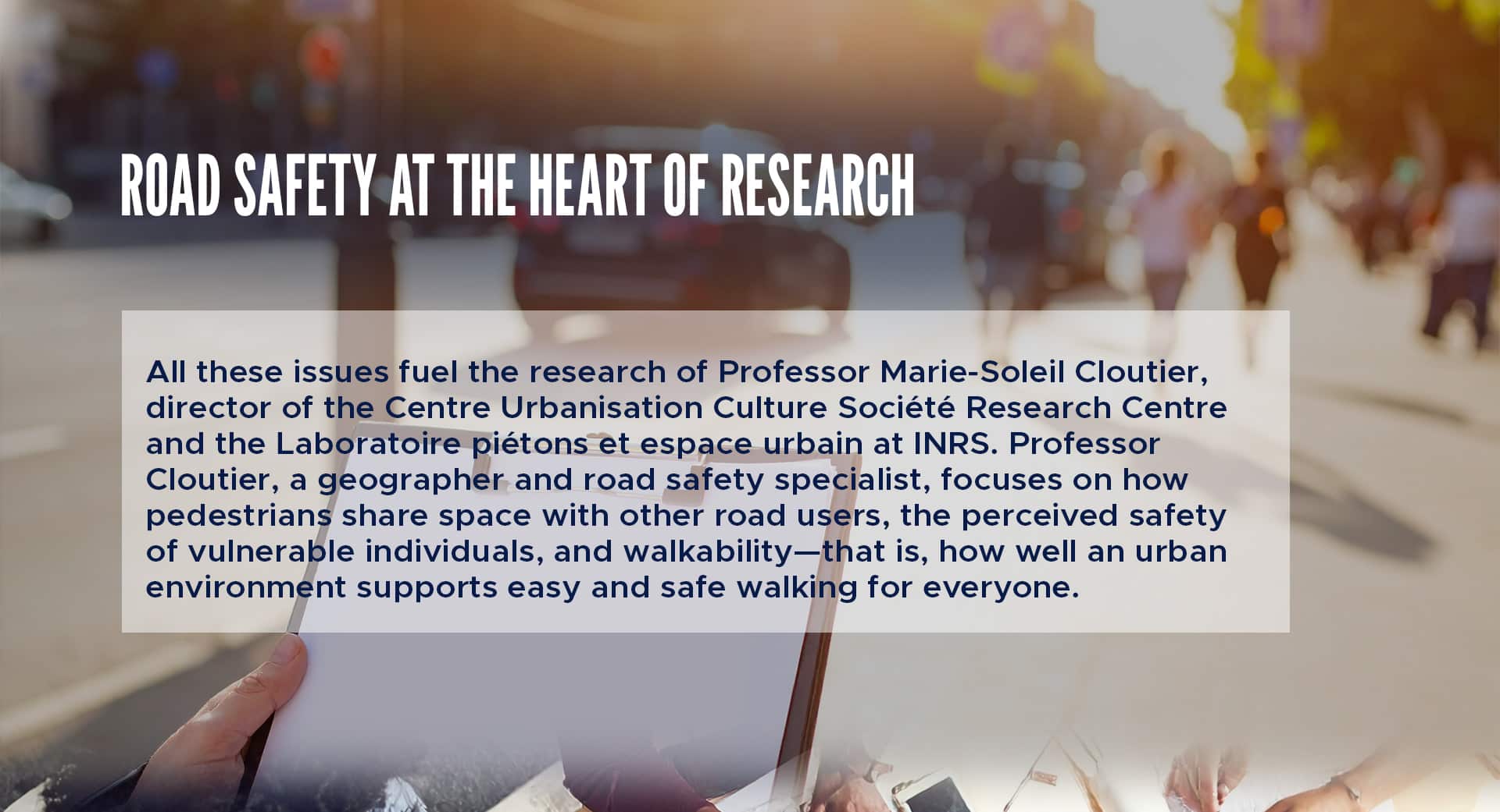 All these issues fuel the research of Professor Marie-Soleil Cloutier, director of the Centre Urbanisation Culture Société Research Centre and the Laboratoire piétons et espace urbain at INRS. Professor Cloutier, a geographer and road safety specialist, focuses on how pedestrians share space with other road users, the perceived safety of vulnerable individuals, and walkability—that is, how well an urban environment supports easy and safe walking for everyone. 