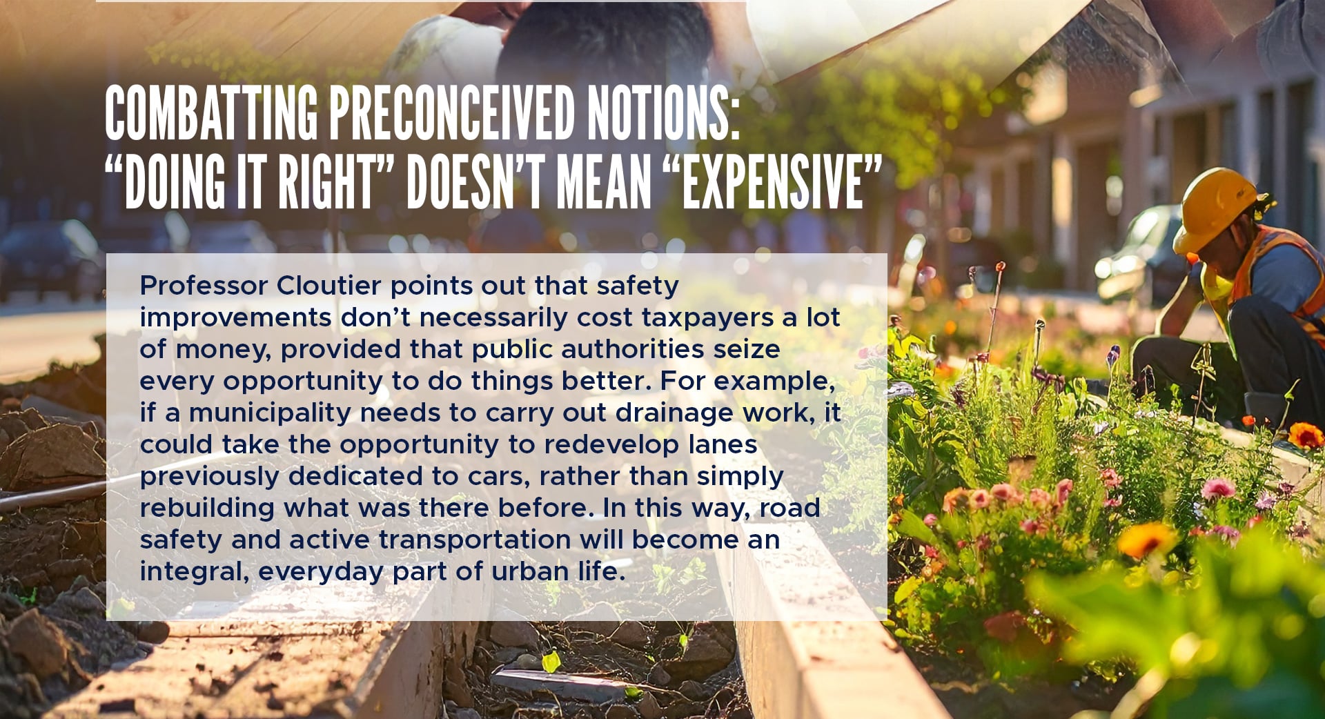 Combatting preconceived notions: “Doing it right” doesn’t mean “expensive” 
Professor Cloutier points out that safety improvements don’t necessarily cost taxpayers a lot of money, provided that public authorities seize every opportunity to do things better. For example, if a municipality needs to carry out drainage work, it could take the opportunity to redevelop lanes previously dedicated to cars, rather than simply rebuilding what was there before. In this way, road safety and active transportation will become an integral, everyday part of urban life.