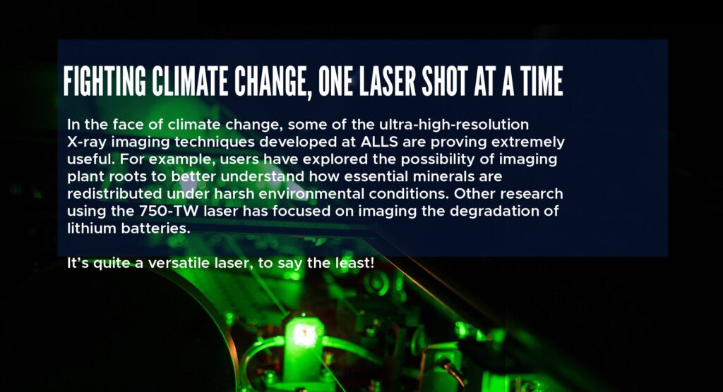 Fighting Climate Change, One Laser Shot at a Time
In the face of climate change, some of the ultra‑high‑resolution X‑ray imaging techniques developed at ALLS are proving extremely useful. For example, users have explored the possibility of imaging plant roots to better understand how essential minerals are redistributed under harsh environmental conditions. Other research using the 750‑TW laser has focused on imaging the degradation of lithium batteries.
It’s quite a versatile laser, to say the least!