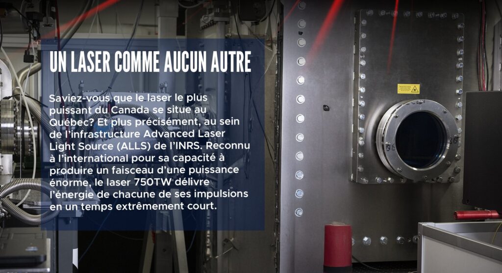 Un laser comme aucun autre
Saviez-vous que le laser le plus puissant du Canada se situe au Québec? Et plus précisément, au sein de l’infrastructure Advanced Laser Light Source (ALLS) de l’INRS. Reconnu à l’international pour sa capacité à produire un faisceau d’une puissance énorme, le laser 750TW délivre l’énergie de chacune de ses impulsions en un temps extrêmement court.