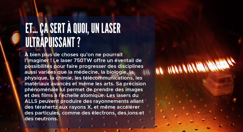Et… ça sert à quoi, un laser ultrapuissant ?
À bien plus de choses qu’on ne pourrait l’imaginer ! Le laser 750TW offre un éventail de possibilités pour faire progresser des disciplines aussi variées que la médecine, la biologie, la physique, la chimie, les télécommunications, les matériaux avancés et même les arts. Sa précision phénoménale lui permet de prendre des images et des films à l’échelle atomique. Les lasers du ALLS peuvent produire des rayonnements allant des térahertz aux rayons X, et même accélérer des particules, comme des électrons, des ions et des neutrons.