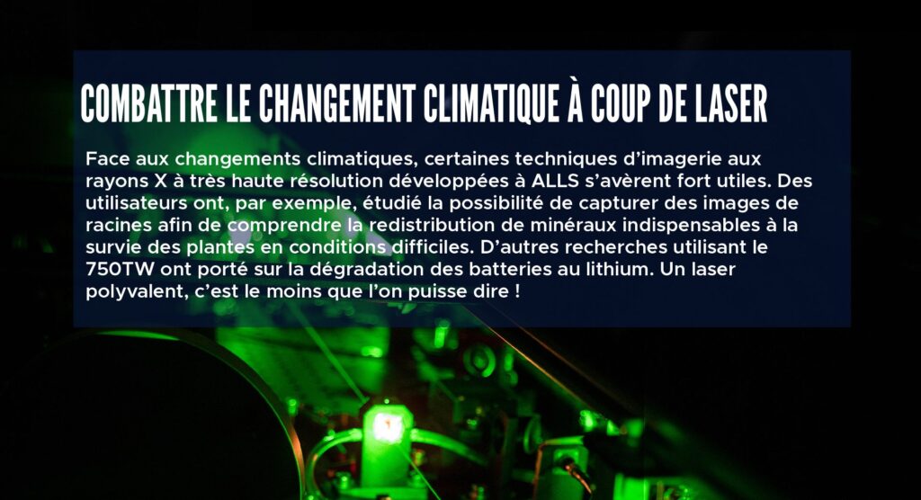 Combattre le changement climatique à coup de laser Face aux changements climatiques, certaines techniques d’imagerie aux rayons X à très haute résolution développées à ALLS s’avèrent fort utiles. Des utilisateurs ont, par exemple, étudié la possibilité de capturer des images de racines afin de comprendre la redistribution de minéraux indispensables à la survie des plantes en conditions difficiles. D’autres recherches utilisant le 750TW ont porté sur la dégradation des batteries au lithium. Un laser polyvalent, c’est le moins que l’on puisse dire !