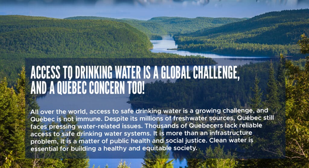 Access to drinking water is a global challenge, and a Québec concern too! 

All over the world, access to safe drinking water is a growing challenge, and Québec is not immune. Despite its millions of freshwater sources, Québec still faces pressing water-related issues. Thousands of Quebecers lack reliable access to safe drinking water systems. It is more than an infrastructure problem, it is a matter of public health and social justice. Clean water is essential for building a healthy and equitable society. 