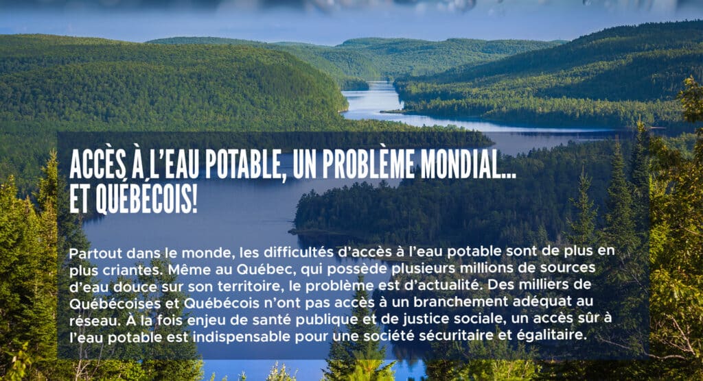 Accès à l’eau potable, un problème mondial… et québécois!
Partout dans le monde, les difficultés d’accès à l’eau potable sont de plus en plus criantes. Même au Québec, qui possède plusieurs millions de sources d’eau douce sur son territoire, le problème est d’actualité. Des milliers de Québécoises et Québécois n’ont pas accès à un branchement adéquat au réseau. À la fois enjeu de santé publique et de justice sociale, un accès sûr à l’eau potable est indispensable pour une société sécuritaire et égalitaire.