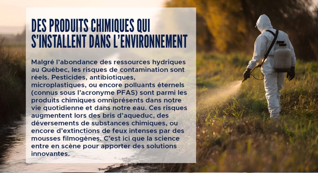 Des produits chimiques qui s’installent dans l’environnement
Malgré l’abondance des ressources hydriques au Québec, les risques de contamination sont réels. Pesticides, antibiotiques, microplastiques, ou encore polluants éternels (connus sous l’acronyme PFAS) sont parmi les produits chimiques omniprésents dans notre vie quotidienne et dans notre eau. Ces risques augmentent lors des bris d’aqueduc, des déversements de substances chimiques, ou encore d’extinctions de feux intenses par des mousses filmogènes. C’est ici que la science entre en scène pour apporter des solutions innovantes.