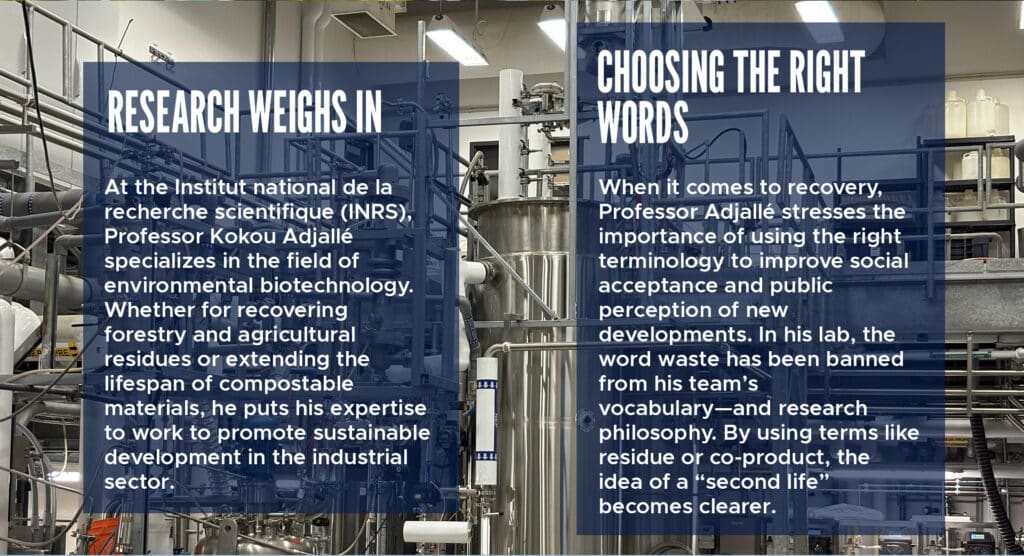 Research weighs in 

At the Institut national de la recherche scientifique (INRS), Professor Kokou Adjallé specializes in the field of environmental biotechnology. Whether for recovering forestry and agricultural residues or extending the lifespan of compostable materials, he puts his expertise to work to promote sustainable development in the industrial sector. 

Choosing the right words 

When it comes to recovery, Professor Adjallé stresses the importance of using the right terminology to improve social acceptance and public perception of new developments. In his lab, the word waste has been banned from his team’s vocabulary—and research philosophy. By using terms like residue or co-product, the idea of a “second life” becomes clearer. 