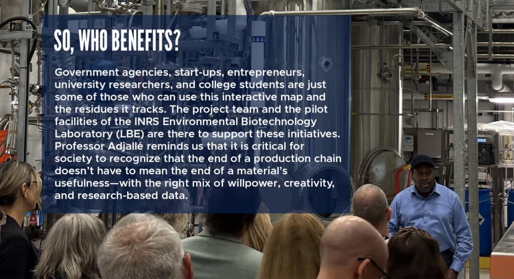 So, who benefits? 

Government agencies, start-ups, entrepreneurs, university researchers, and college students are just some of those who can use this interactive map and the residues it tracks. The project team and the pilot facilities of the INRS Environmental Biotechnology Laboratory (LBE) are there to support these initiatives. Professor Adjallé reminds us that it is critical for society to recognize that the end of a production chain doesn’t have to mean the end of a material’s usefulness—with the right mix of willpower, creativity, and research-based data. 