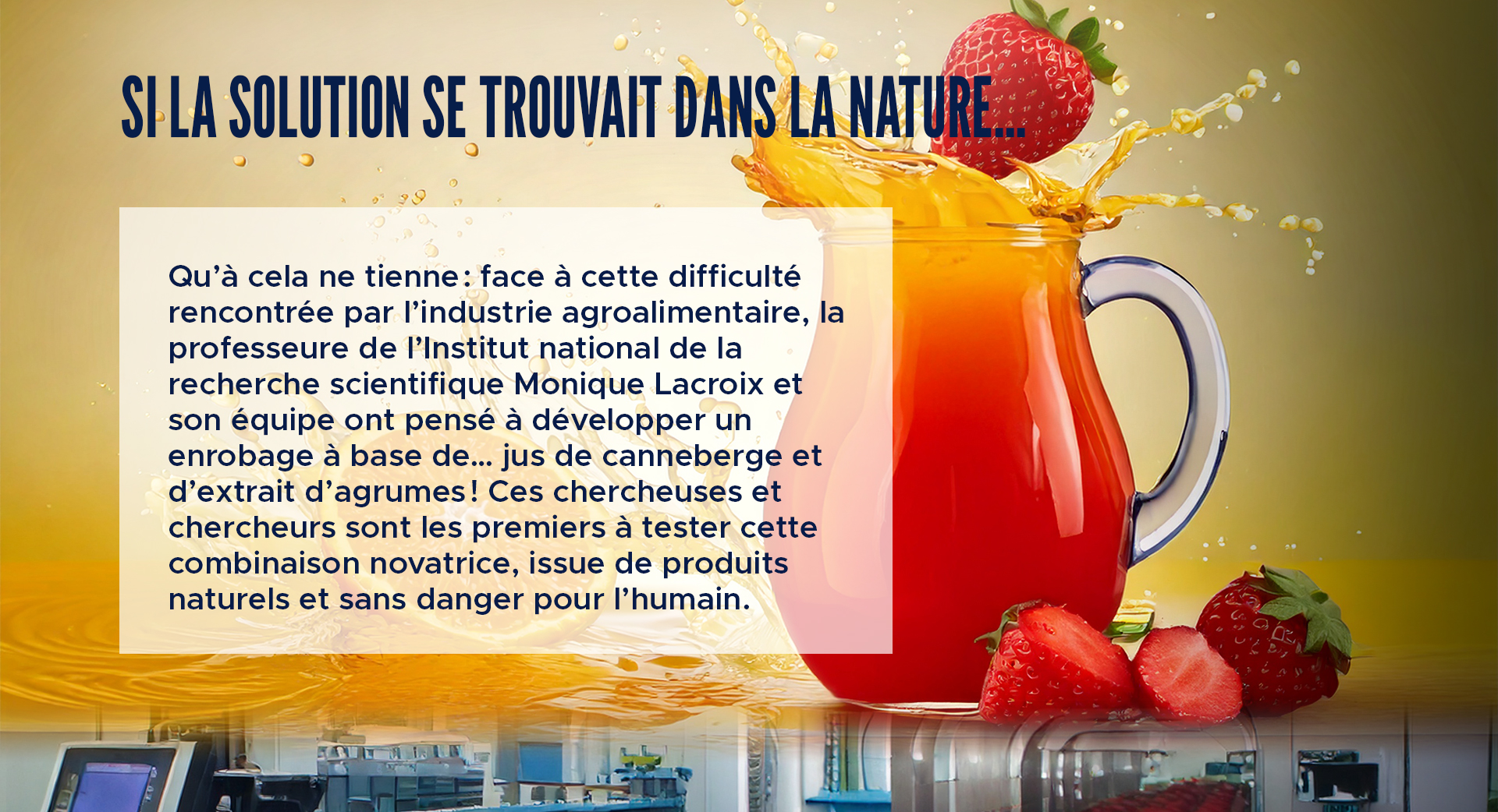 Si la solution se trouvait dans la nature…  

Qu’à cela ne tienne : face à cette difficulté rencontrée par l’industrie agroalimentaire, la professeure de l’Institut national de la recherche scientifique Monique Lacroix et son équipe ont pensé à développer un enrobage à base de… jus de canneberge et d’extrait d’agrumes ! Ces chercheuses et chercheurs sont les premiers à tester cette combinaison novatrice, issue de produits naturels et sans danger pour l’humain.   